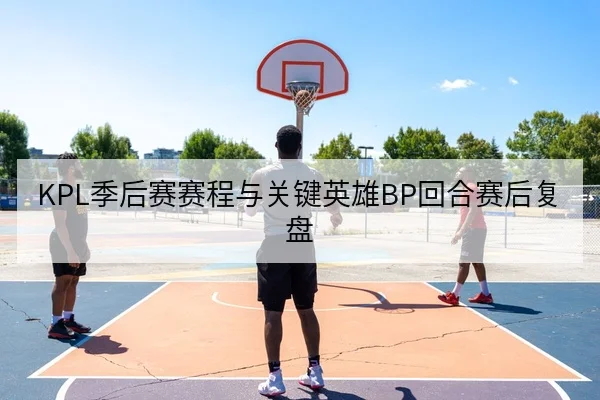 KPL季后赛赛程与关键英雄BP回合赛后复盘